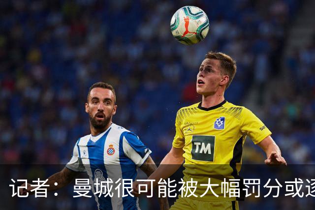 记者：曼城很可能被大幅罚分或逐出英超，其它球队不会满意轻罚